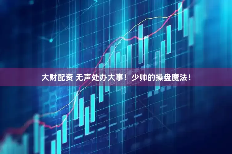 大财配资 无声处办大事！少帅的操盘魔法！