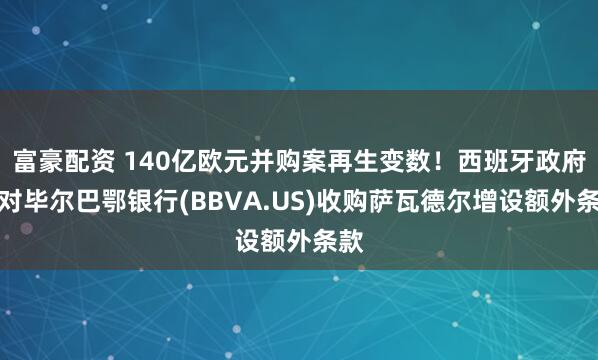 富豪配资 140亿欧元并购案再生变数！西班牙政府将对毕尔巴鄂银行(BBVA.US)收购萨瓦德尔增设额外条款