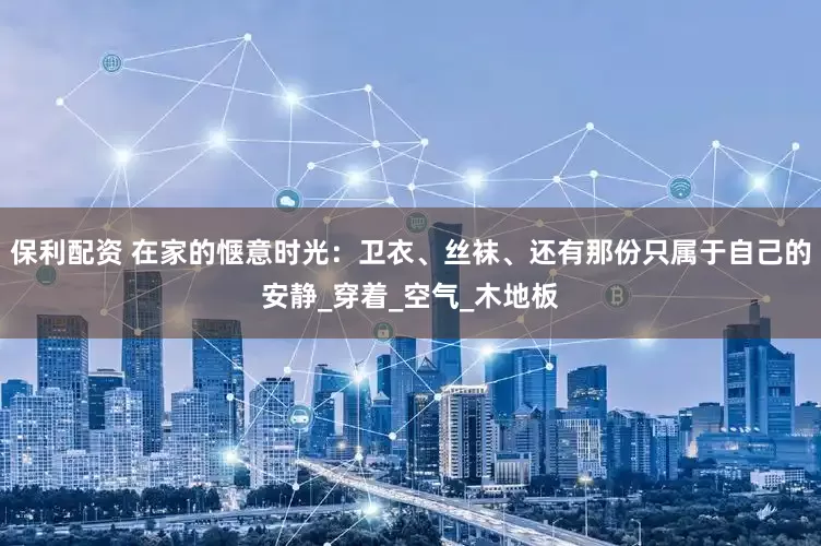 保利配资 在家的惬意时光：卫衣、丝袜、还有那份只属于自己的安静_穿着_空气_木地板