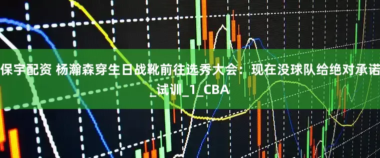 保宇配资 杨瀚森穿生日战靴前往选秀大会：现在没球队给绝对承诺_试训_1_CBA