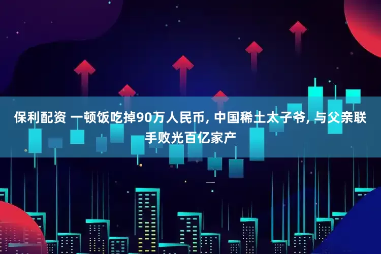 保利配资 一顿饭吃掉90万人民币, 中国稀土太子爷, 与父亲联手败光百亿家产