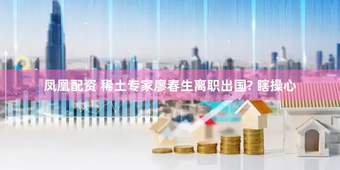 凤凰配资 稀土专家廖春生离职出国? 瞎操心