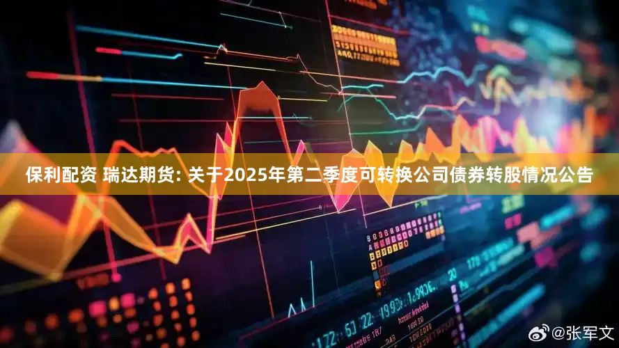 保利配资 瑞达期货: 关于2025年第二季度可转换公司债券转股情况公告