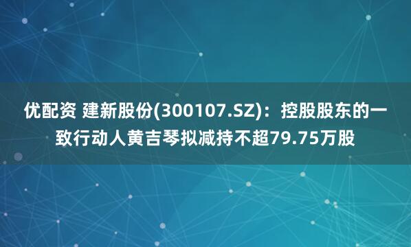 优配资 建新股份(300107.SZ)：控股股东的一致行动人黄吉琴拟减持不超79.75万股