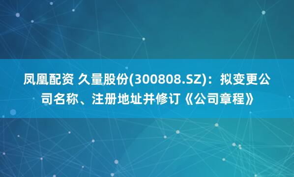 凤凰配资 久量股份(300808.SZ)：拟变更公司名称、注册地址并修订《公司章程》
