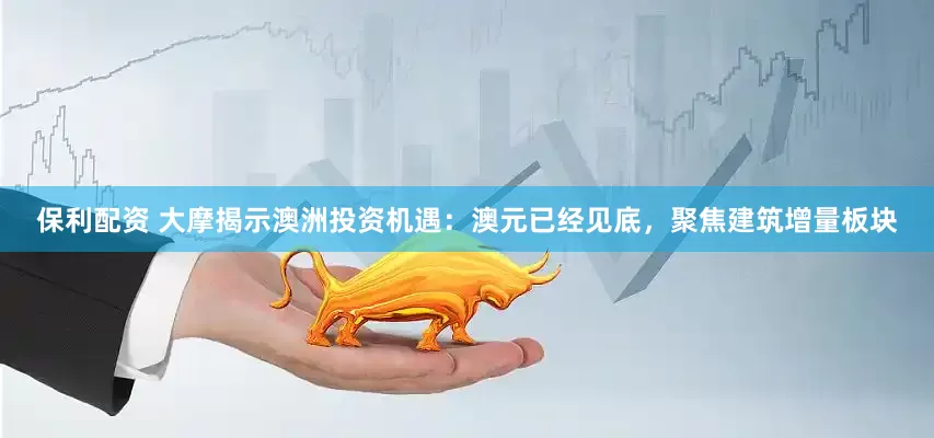 保利配资 大摩揭示澳洲投资机遇：澳元已经见底，聚焦建筑增量板块