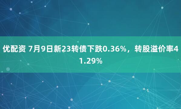 优配资 7月9日新23转债下跌0.36%，转股溢价率41.29%
