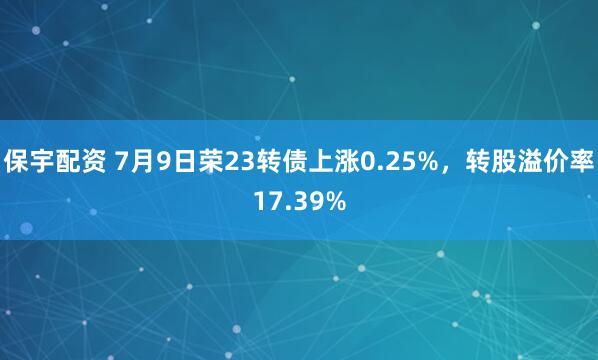 保宇配资 7月9日荣23转债上涨0.25%，转股溢价率17.39%