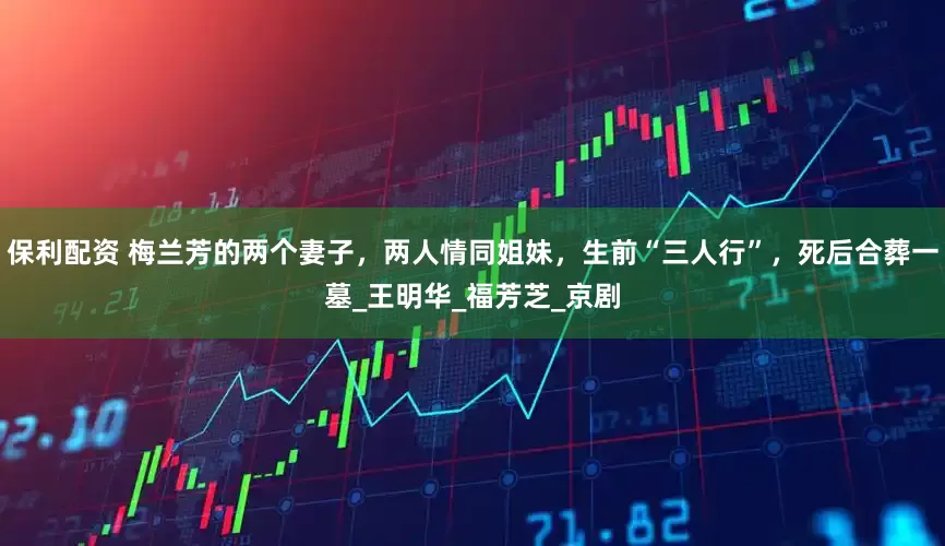 保利配资 梅兰芳的两个妻子，两人情同姐妹，生前“三人行”，死后合葬一墓_王明华_福芳芝_京剧