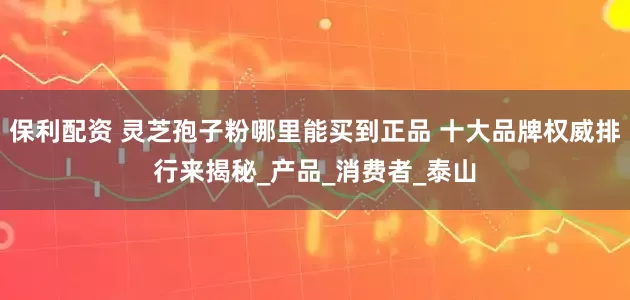 保利配资 灵芝孢子粉哪里能买到正品 十大品牌权威排行来揭秘_产品_消费者_泰山