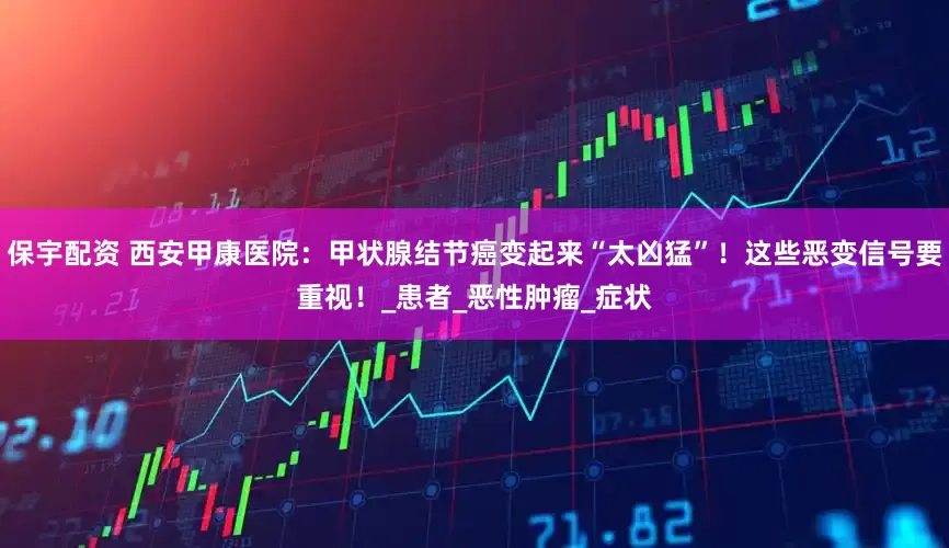 保宇配资 西安甲康医院：甲状腺结节癌变起来“太凶猛”！这些恶变信号要重视！_患者_恶性肿瘤_症状