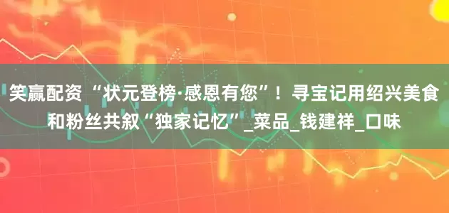 笑赢配资 “状元登榜·感恩有您”！寻宝记用绍兴美食和粉丝共叙“独家记忆”_菜品_钱建祥_口味