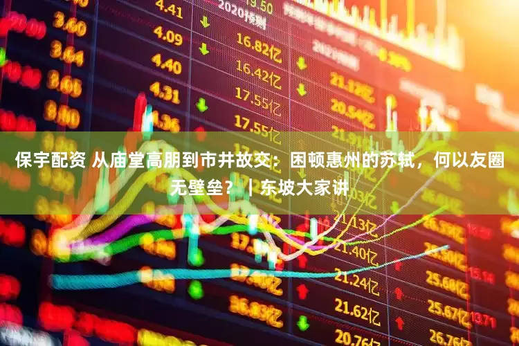 保宇配资 从庙堂高朋到市井故交：困顿惠州的苏轼，何以友圈无壁垒？｜东坡大家讲