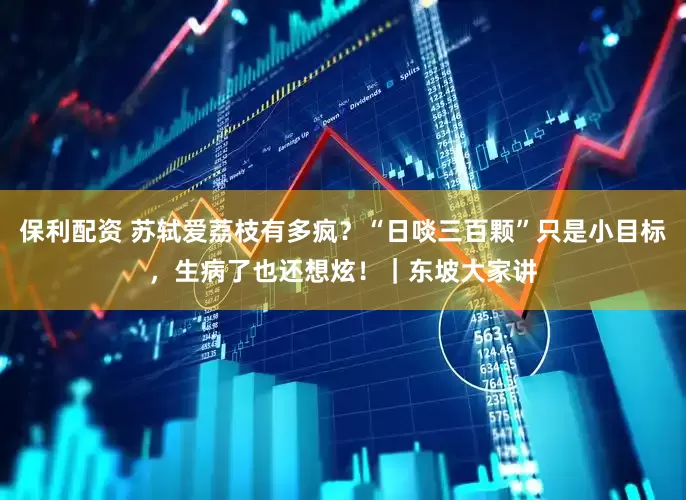 保利配资 苏轼爱荔枝有多疯？“日啖三百颗”只是小目标，生病了也还想炫！｜东坡大家讲
