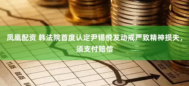 凤凰配资 韩法院首度认定尹锡悦发动戒严致精神损失，须支付赔偿