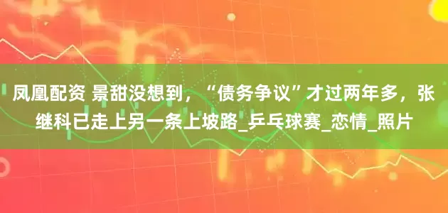 凤凰配资 景甜没想到，“债务争议”才过两年多，张继科已走上另一条上坡路_乒乓球赛_恋情_照片