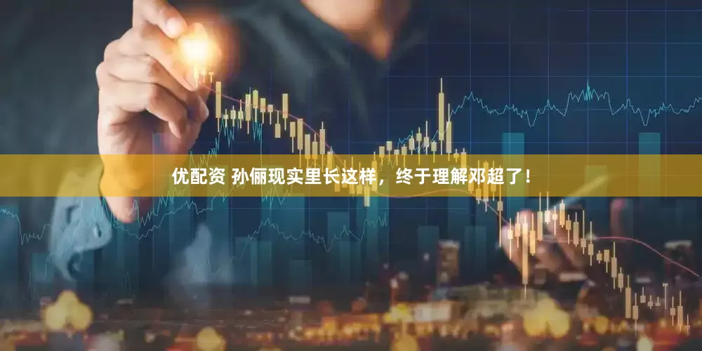 优配资 孙俪现实里长这样，终于理解邓超了！
