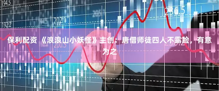 保利配资 《浪浪山小妖怪》主创：唐僧师徒四人不露脸，有意为之