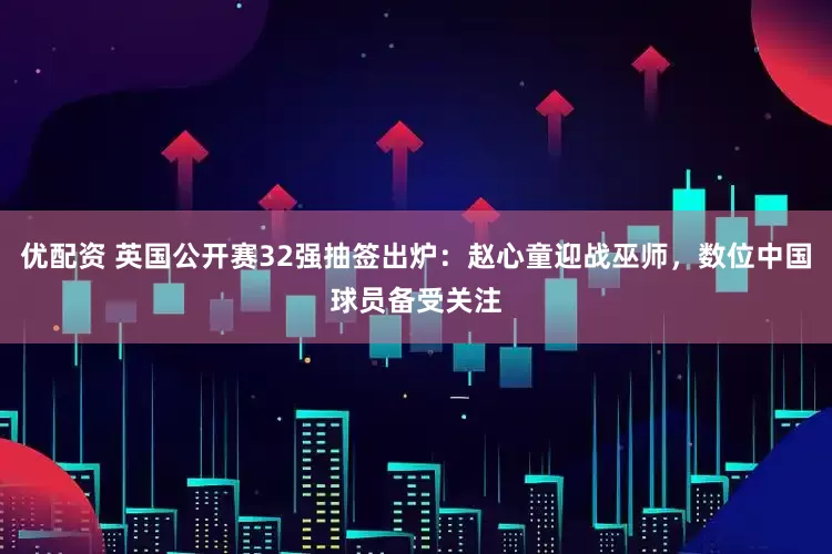 优配资 英国公开赛32强抽签出炉：赵心童迎战巫师，数位中国球员备受关注