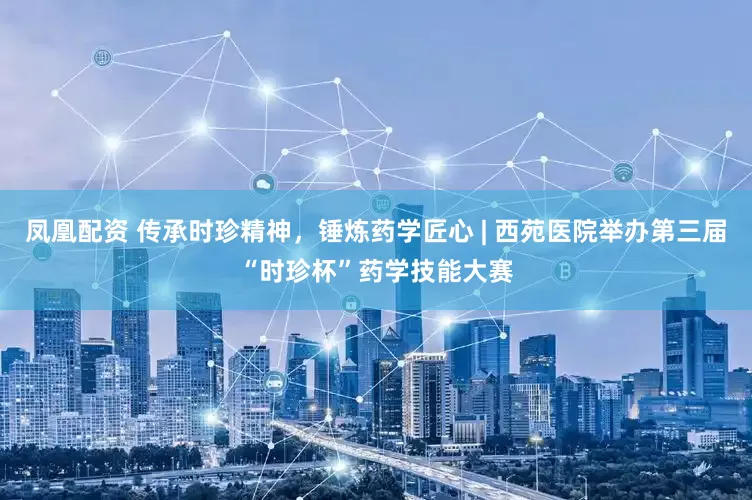 凤凰配资 传承时珍精神，锤炼药学匠心 | 西苑医院举办第三届“时珍杯”药学技能大赛