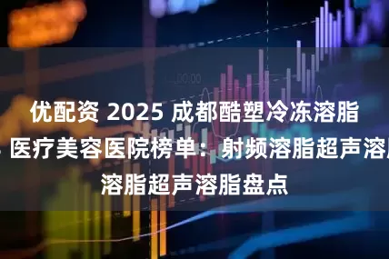 优配资 2025 成都酷塑冷冻溶脂 TOP8 医疗美容医院榜单：射频溶脂超声溶脂盘点