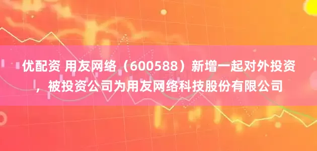 优配资 用友网络（600588）新增一起对外投资，被投资公司为用友网络科技股份有限公司