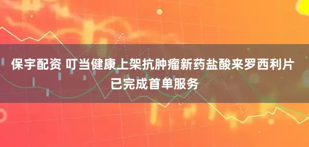 保宇配资 叮当健康上架抗肿瘤新药盐酸来罗西利片 已完成首单服务