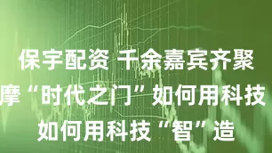 保宇配资 千余嘉宾齐聚临港 观摩“时代之门”如何用科技“智”造