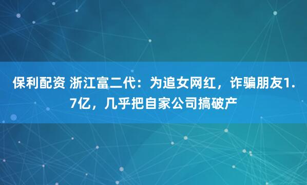 保利配资 浙江富二代：为追女网红，诈骗朋友1.7亿，几乎把自家公司搞破产