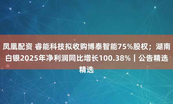 凤凰配资 睿能科技拟收购博泰智能75%股权；湖南白银2025年净利润同比增长100.38%｜公告精选